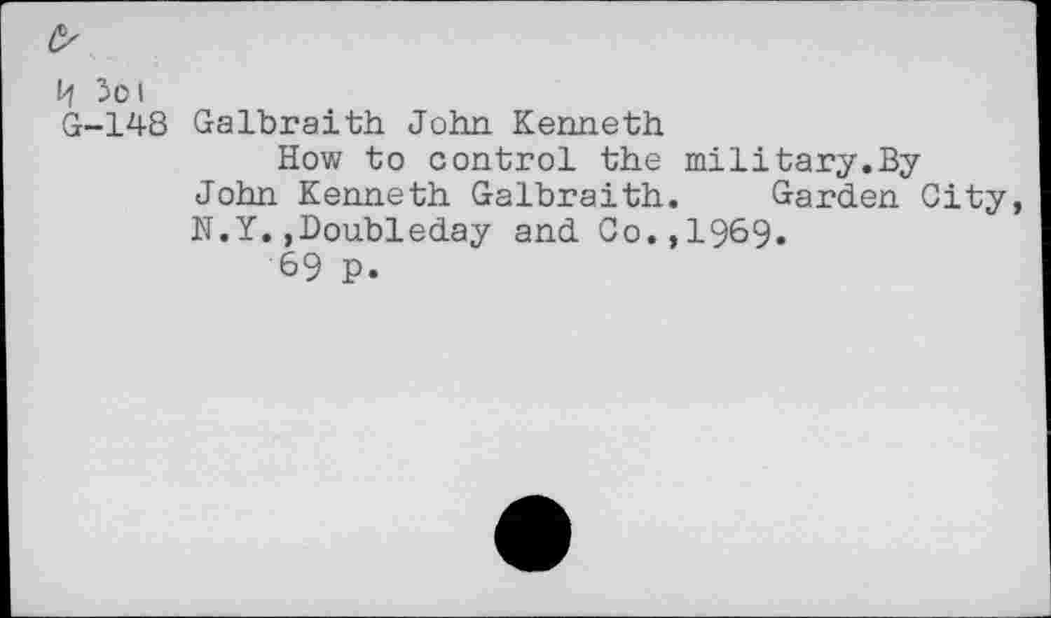 ﻿H 5oi
G-148 Galbraith John Kenneth
How to control the military.ByJohn Kenneth Galbraith. Garden City, N.Y.,Doubleday and Co.,1969.
69 p.